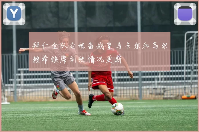 拜仁全队合练备战皇马卡尔和乌尔赖希缺席训练情况更新