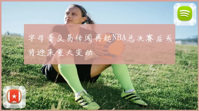 字母哥交易传闻再起NBA总决赛后或将迎来重大变动