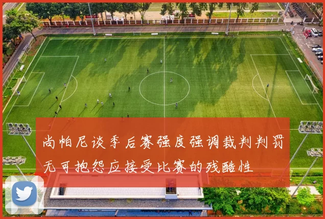 尚帕尼谈季后赛强度强调裁判判罚无可抱怨应接受比赛的残酷性