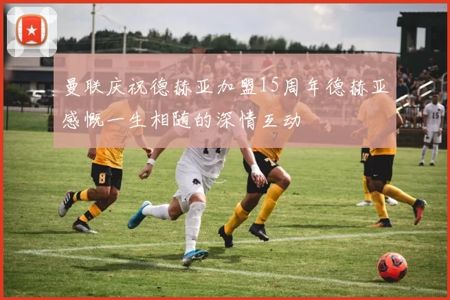 曼联庆祝德赫亚加盟15周年德赫亚感慨一生相随的深情互动