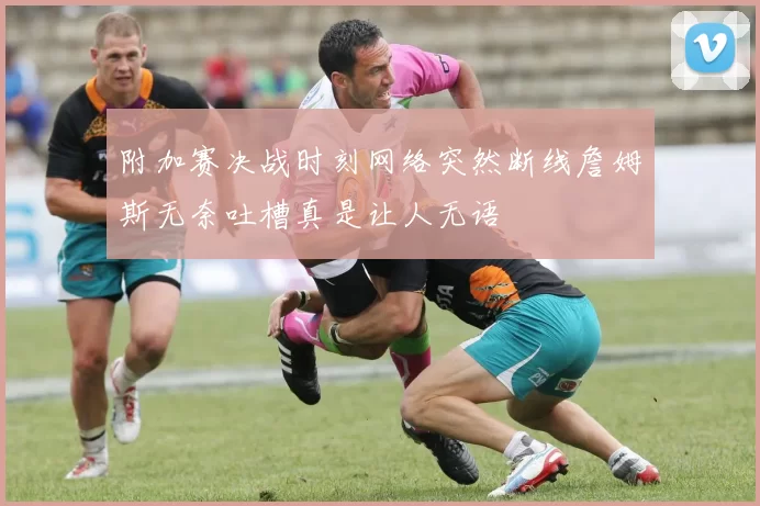 附加赛决战时刻网络突然断线詹姆斯无奈吐槽真是让人无语