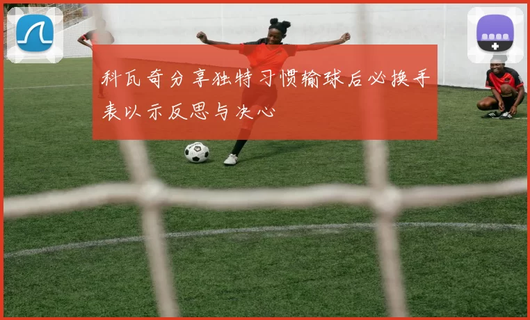 科瓦奇分享独特习惯输球后必换手表以示反思与决心
