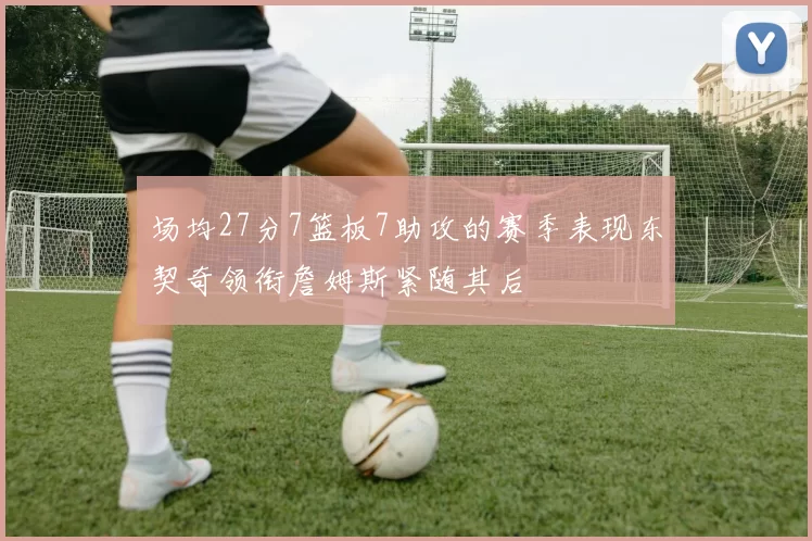 场均27分7篮板7助攻的赛季表现东契奇领衔詹姆斯紧随其后