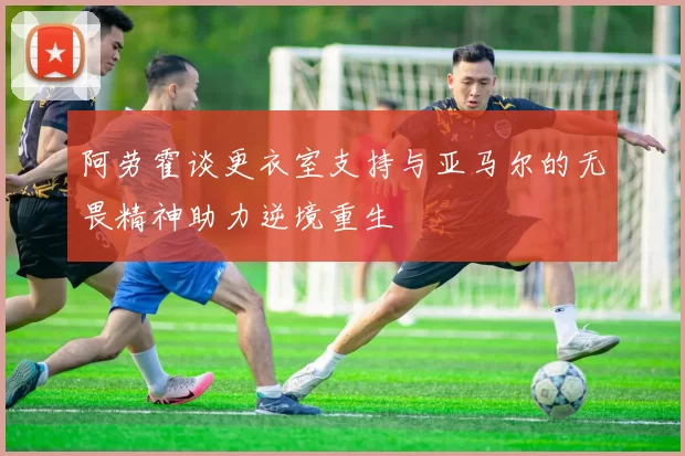 阿劳霍谈更衣室支持与亚马尔的无畏精神助力逆境重生