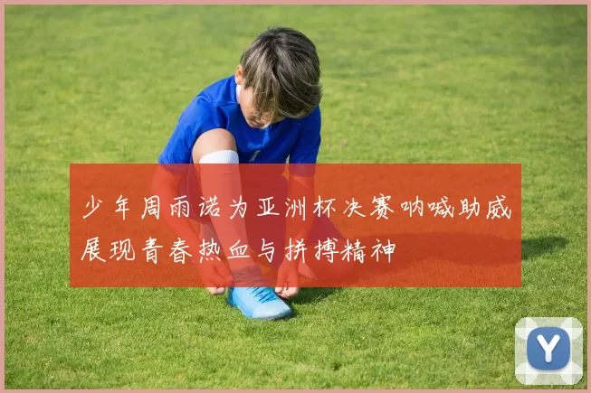 少年周雨诺为亚洲杯决赛呐喊助威展现青春热血与拼搏精神