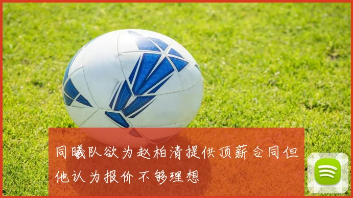 同曦队欲为赵柏清提供顶薪合同但他认为报价不够理想