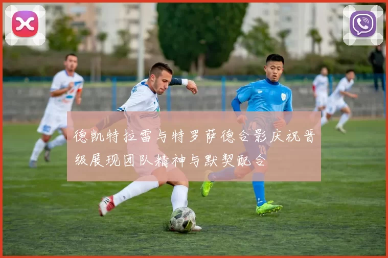 德凯特拉雷与特罗萨德合影庆祝晋级展现团队精神与默契配合