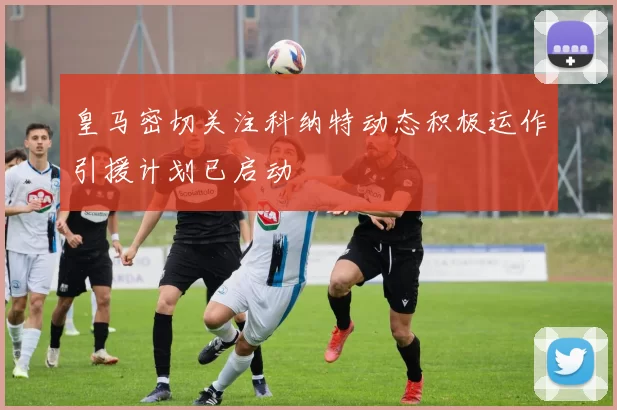 皇马密切关注科纳特动态积极运作引援计划已启动