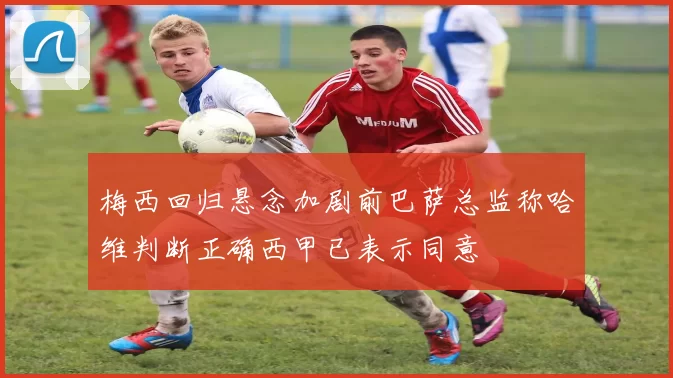 梅西回归悬念加剧前巴萨总监称哈维判断正确西甲已表示同意