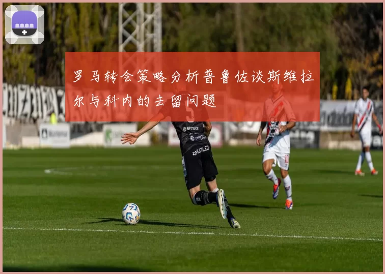 罗马转会策略分析普鲁佐谈斯维拉尔与科内的去留问题