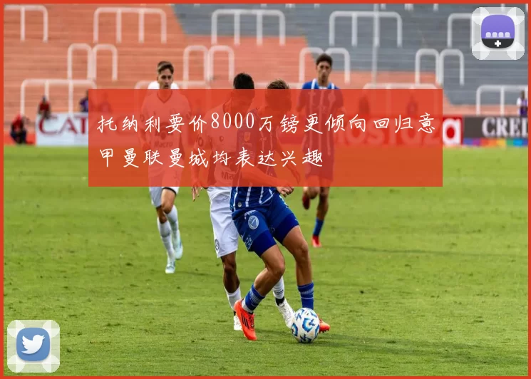 托纳利要价8000万镑更倾向回归意甲曼联曼城均表达兴趣