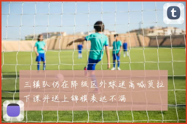 三镇队仍在降级区外球迷高喊莫拉下课并送上锦旗表达不满