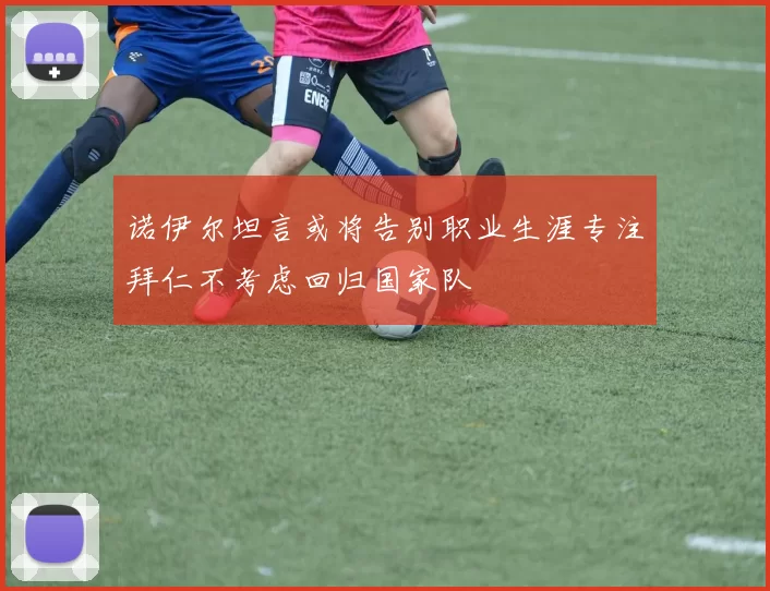 诺伊尔坦言或将告别职业生涯专注拜仁不考虑回归国家队